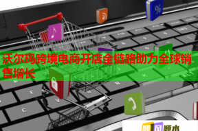 沃爾瑪跨境電商開店全鏈路助力全球銷售增長(zhǎng)